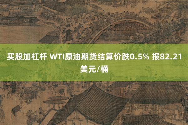 买股加杠杆 WTI原油期货结算价跌0.5% 报82.21美元/桶