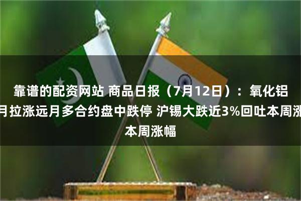 靠谱的配资网站 商品日报（7月12日）：氧化铝近月拉涨远月多合约盘中跌停 沪锡大跌近3%回吐本周涨幅