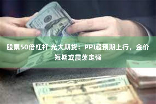 股票50倍杠杆 光大期货：PPI超预期上行，金价短期或震荡走强