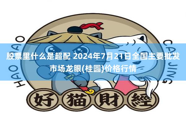 股票里什么是超配 2024年7月21日全国主要批发市场龙眼(桂圆)价格行情