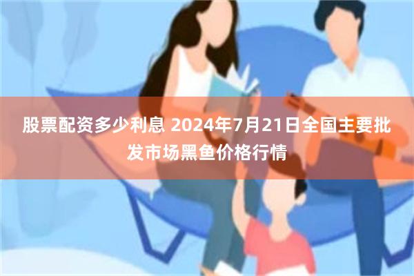 股票配资多少利息 2024年7月21日全国主要批发市场黑鱼价格行情