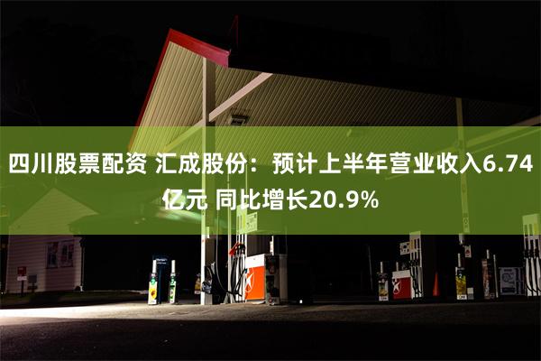 四川股票配资 汇成股份：预计上半年营业收入6.74亿元 同比增长20.9%