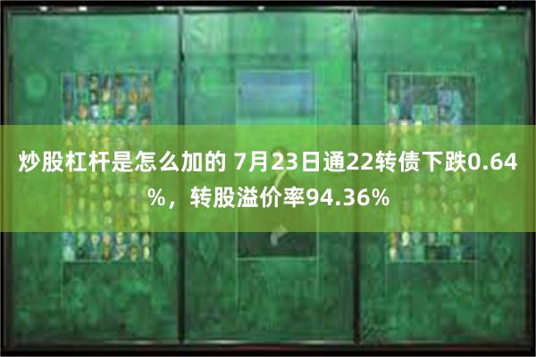 炒股杠杆是怎么加的 7月23日通22转债下跌0.64%，转股溢价率94.36%