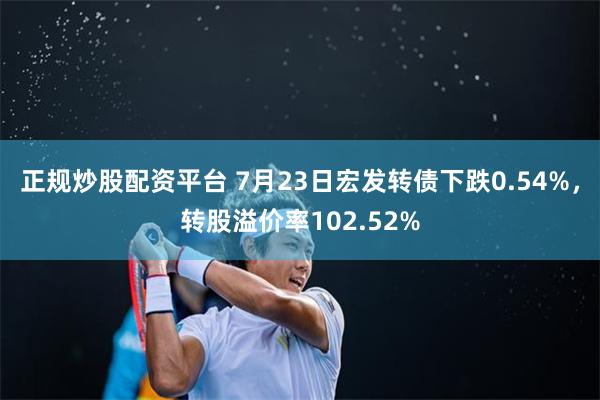 正规炒股配资平台 7月23日宏发转债下跌0.54%，转股溢价率102.52%