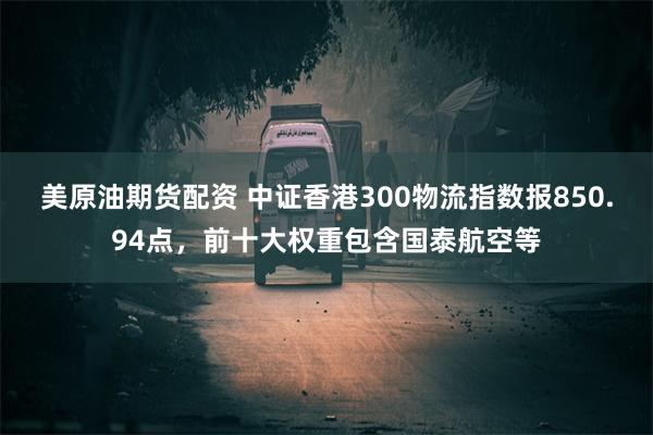 美原油期货配资 中证香港300物流指数报850.94点，前十大权重包含国泰航空等