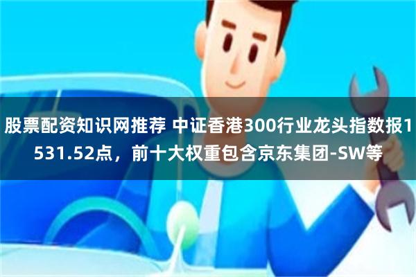 股票配资知识网推荐 中证香港300行业龙头指数报1531.52点，前十大权重包含京东集团-SW等