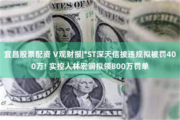 宜昌股票配资 V观财报|*ST深天信披违规拟被罚400万! 实控人林宏润拟领800万罚单