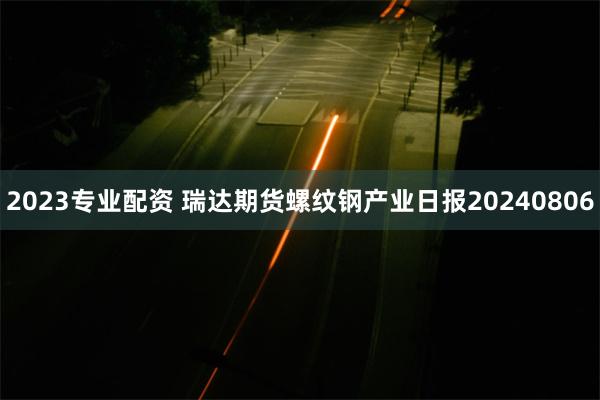 2023专业配资 瑞达期货螺纹钢产业日报20240806