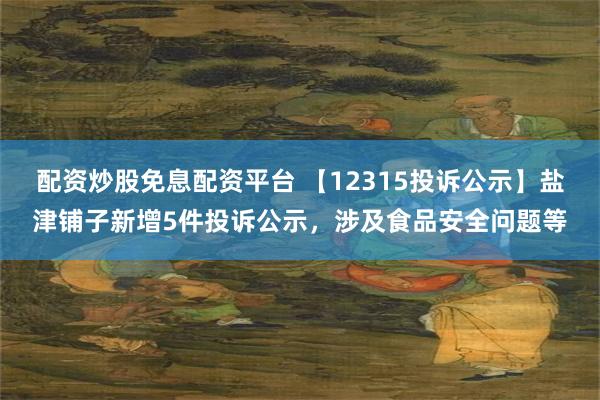 配资炒股免息配资平台 【12315投诉公示】盐津铺子新增5件投诉公示，涉及食品安全问题等