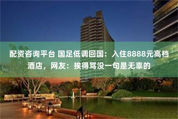 配资咨询平台 国足低调回国：入住8888元高档酒店，网友：挨得骂没一句是无辜的