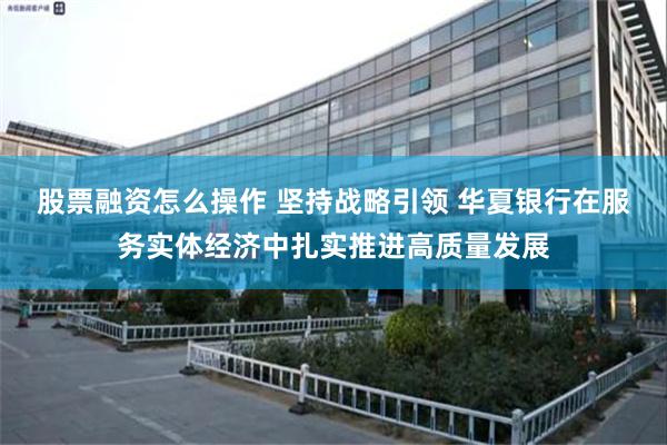 股票融资怎么操作 坚持战略引领 华夏银行在服务实体经济中扎实推进高质量发展