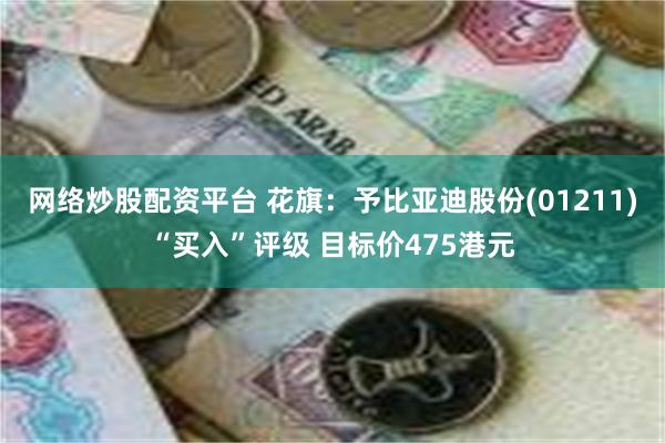 网络炒股配资平台 花旗：予比亚迪股份(01211)“买入”评级 目标价475港元