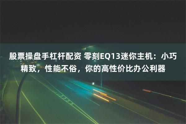 股票操盘手杠杆配资 零刻EQ13迷你主机：小巧精致，性能不俗，你的高性价比办公利器