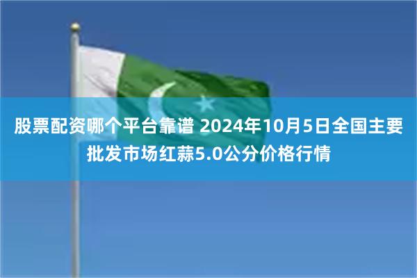 股票配资哪个平台靠谱 2024年10月5日全国主要批发市场红蒜5.0公分价格行情