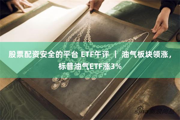 股票配资安全的平台 ETF午评 ｜ 油气板块领涨，标普油气ETF涨3%