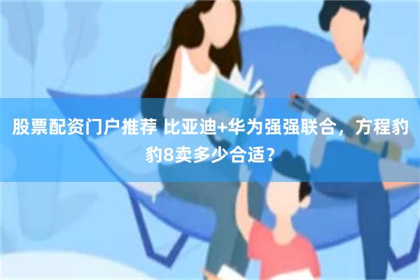 股票配资门户推荐 比亚迪+华为强强联合，方程豹豹8卖多少合适？