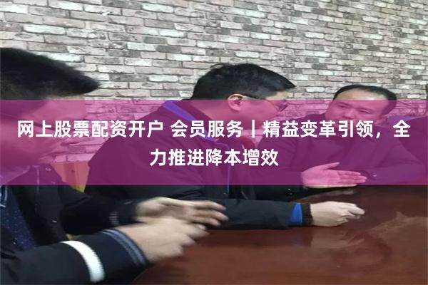 网上股票配资开户 会员服务｜精益变革引领，全力推进降本增效