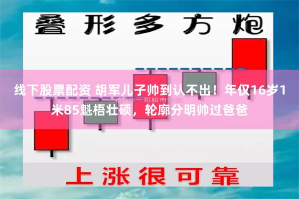 线下股票配资 胡军儿子帅到认不出！年仅16岁1米85魁梧壮硕，轮廓分明帅过爸爸