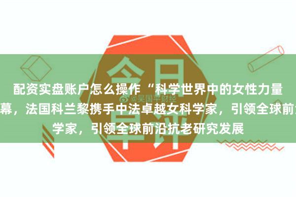 配资实盘账户怎么操作 “科学世界中的女性力量”肖像展盛大启幕，法国科兰黎携手中法卓越女科学家，引领全球前沿抗老研究发展