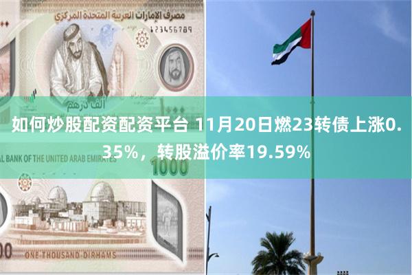 如何炒股配资配资平台 11月20日燃23转债上涨0.35%，转股溢价率19.59%