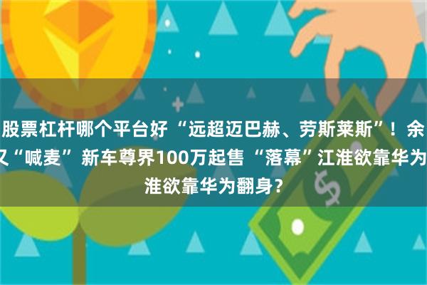 股票杠杆哪个平台好 “远超迈巴赫、劳斯莱斯”！余承东又“喊麦” 新车尊界100万起售 “落幕”江淮欲靠华为翻身？