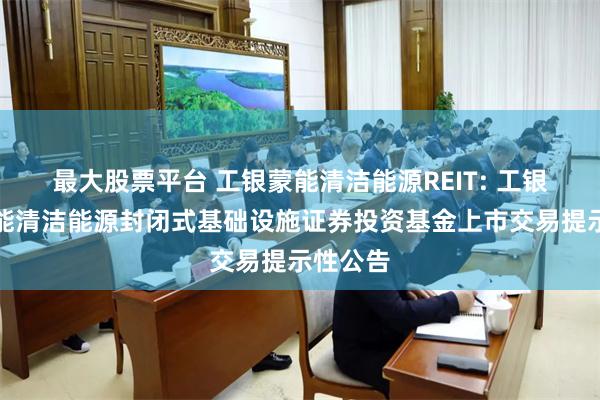 最大股票平台 工银蒙能清洁能源REIT: 工银瑞信蒙能清洁能源封闭式基础设施证券投资基金上市交易提示性公告