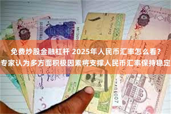 免费炒股金融杠杆 2025年人民币汇率怎么看？专家认为多方面积极因素将支撑人民币汇率保持稳定