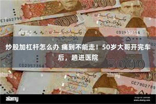 炒股加杠杆怎么办 痛到不能走！50岁大哥开完车后，趟进医院