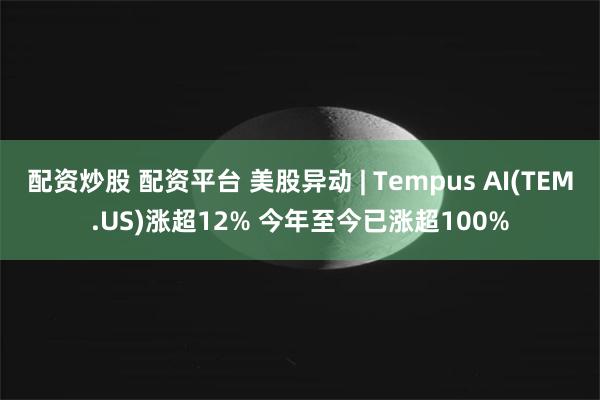 配资炒股 配资平台 美股异动 | Tempus AI(TEM.US)涨超12% 今年至今已涨超100%