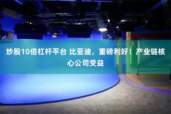 炒股10倍杠杆平台 比亚迪，重磅利好！产业链核心公司受益