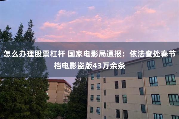 怎么办理股票杠杆 国家电影局通报：依法查处春节档电影盗版43万余条