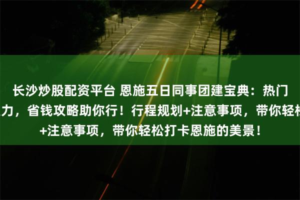 长沙炒股配资平台 恩施五日同事团建宝典：热门景点增进团队凝聚力，省钱攻略助你行！行程规划+注意事项，带你轻松打卡恩施的美景！